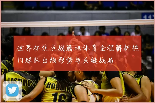 世界杯焦点战腾讯体育全程解析热门球队出线形势与关键战局