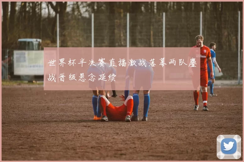 世界杯半决赛直播激战落幕两队鏖战晋级悬念延续