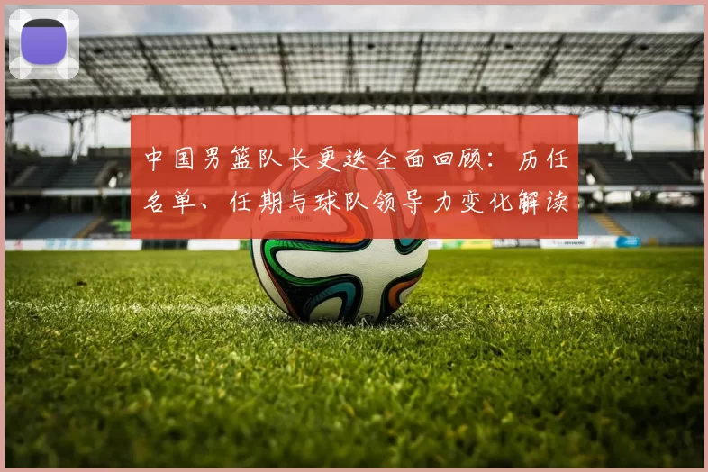 中国男篮队长更迭全面回顾：历任名单、任期与球队领导力变化解读