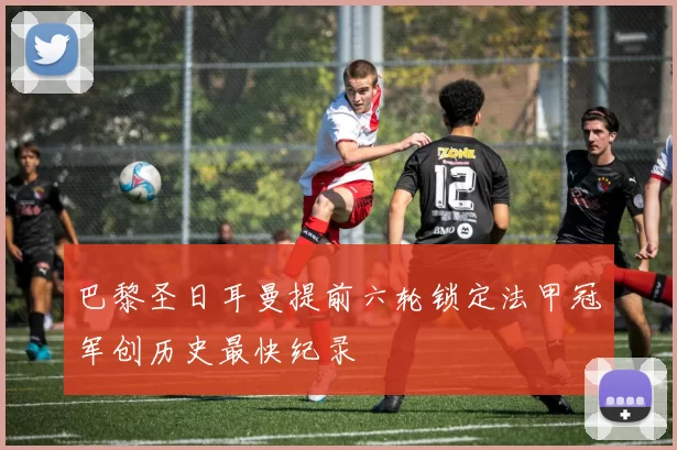 巴黎圣日耳曼提前六轮锁定法甲冠军创历史最快纪录