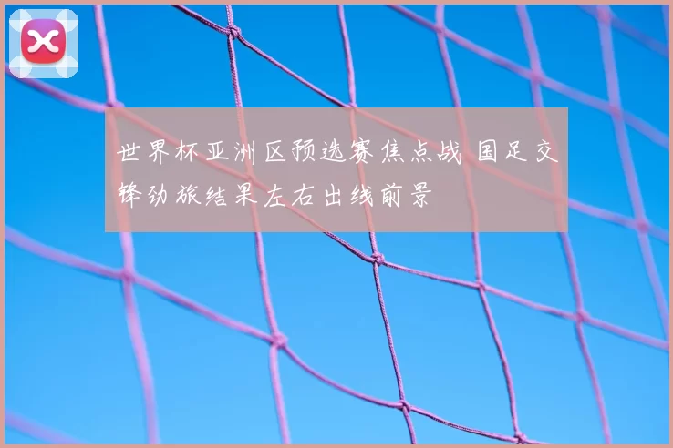 世界杯亚洲区预选赛焦点战 国足交锋劲旅结果左右出线前景