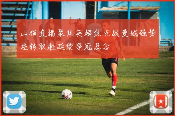 山猫直播聚焦英超焦点战曼城强势逆转取胜延续争冠悬念