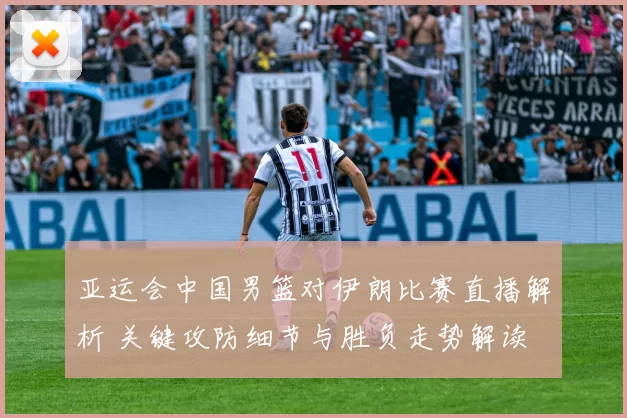 亚运会中国男篮对伊朗比赛直播解析 关键攻防细节与胜负走势解读