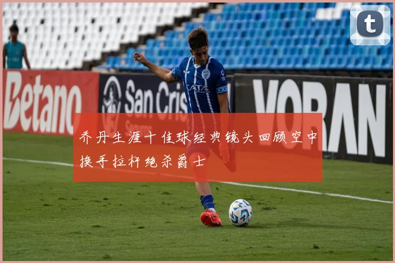 乔丹生涯十佳球经典镜头回顾空中换手拉杆绝杀爵士