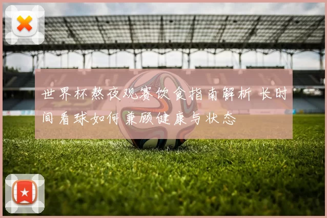 世界杯熬夜观赛饮食指南解析 长时间看球如何兼顾健康与状态