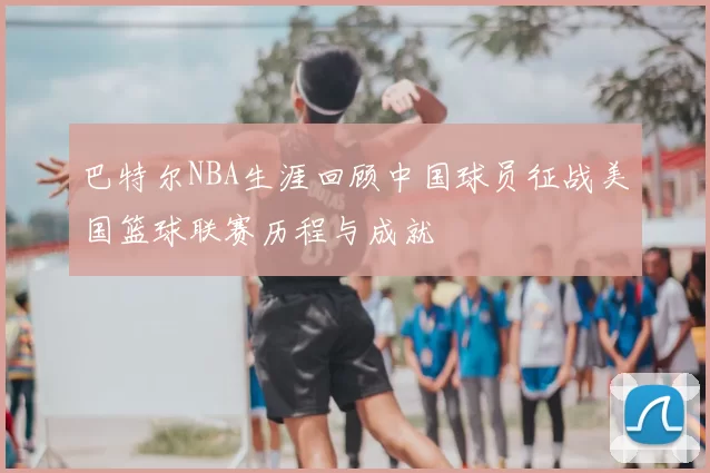 巴特尔NBA生涯回顾中国球员征战美国篮球联赛历程与成就