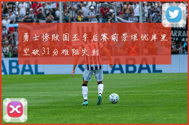 勇士惨败国王季后赛前景堪忧库里空砍31分难阻失利