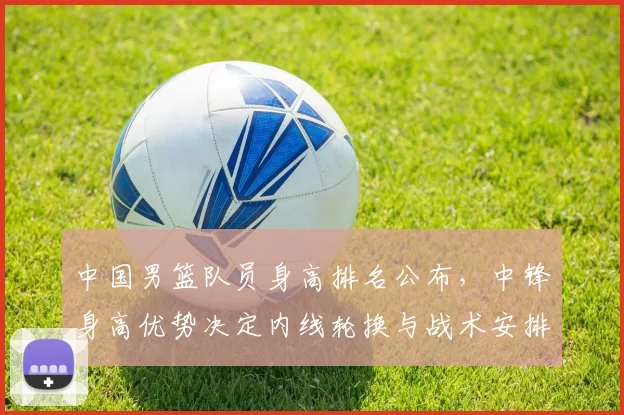 中国男篮队员身高排名公布，中锋身高优势决定内线轮换与战术安排