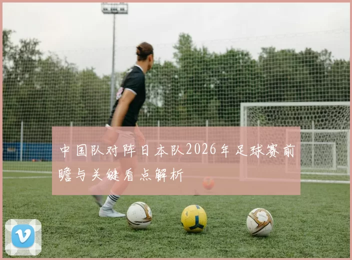中国队对阵日本队2026年足球赛前瞻与关键看点解析