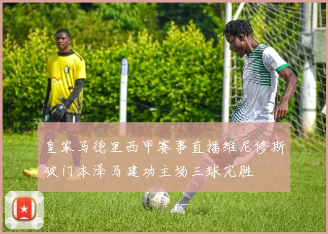 皇家马德里西甲赛事直播维尼修斯破门本泽马建功主场三球完胜