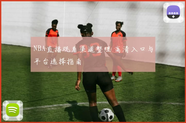 NBA直播观看渠道整理 高清入口与平台选择指南
