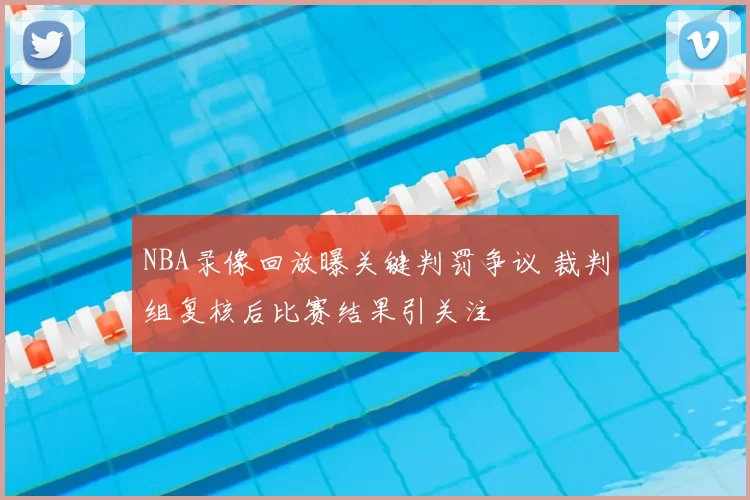 NBA录像回放曝关键判罚争议 裁判组复核后比赛结果引关注