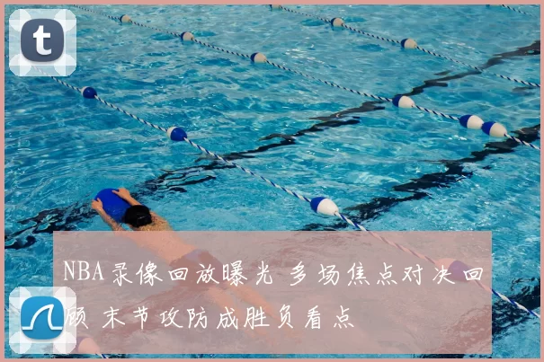 NBA录像回放曝光 多场焦点对决回顾 末节攻防成胜负看点