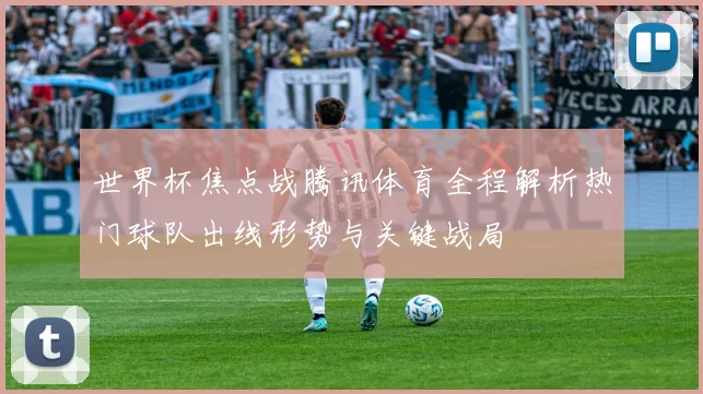 世界杯焦点战腾讯体育全程解析热门球队出线形势与关键战局