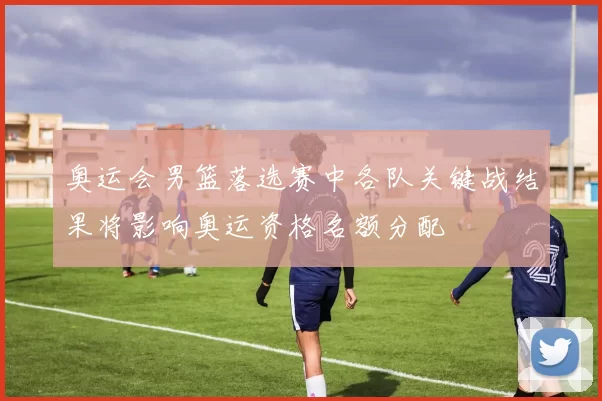 奥运会男篮落选赛中各队关键战结果将影响奥运资格名额分配