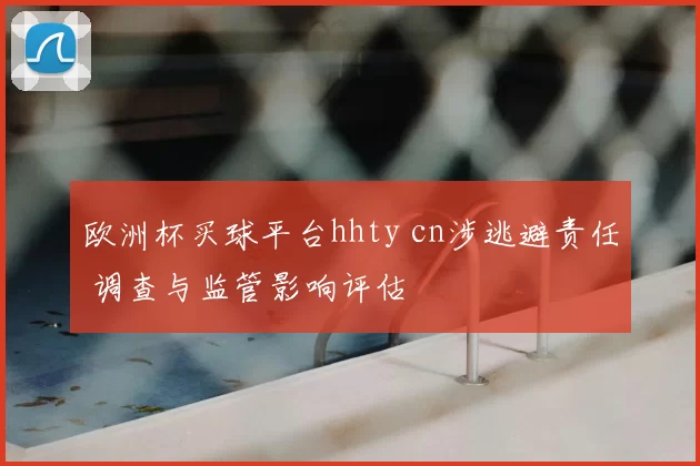 欧洲杯买球平台hhty cn涉逃避责任 调查与监管影响评估