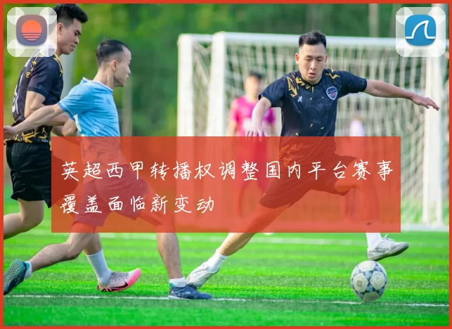 英超西甲转播权调整国内平台赛事覆盖面临新变动