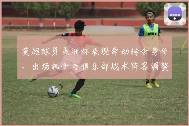 英超球员美洲杯表现牵动转会身价、出场机会与俱乐部战术阵容调整