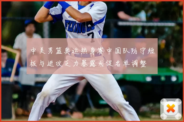 中美男篮奥运热身赛中国队防守短板与进攻乏力暴露或促名单调整