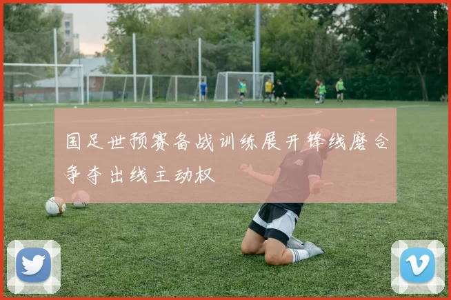 国足世预赛备战训练展开锋线磨合争夺出线主动权