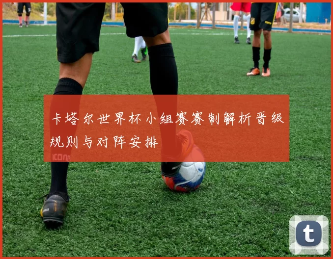 卡塔尔世界杯小组赛赛制解析晋级规则与对阵安排
