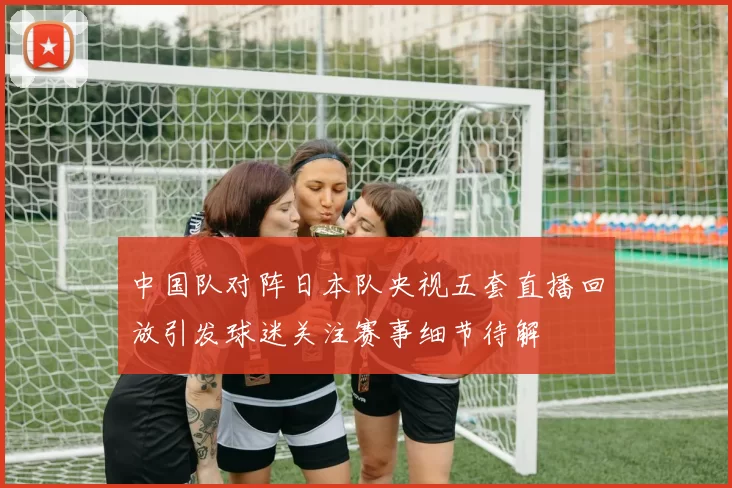中国队对阵日本队央视五套直播回放引发球迷关注赛事细节待解