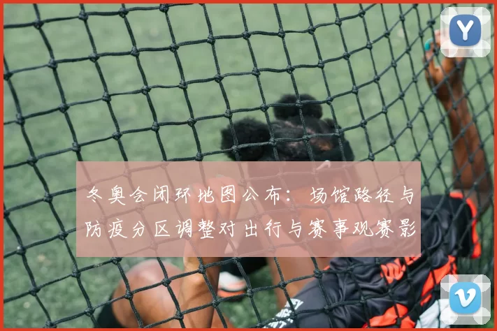 冬奥会闭环地图公布：场馆路径与防疫分区调整对出行与赛事观赛影响
