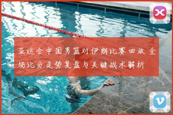 亚运会中国男篮对伊朗比赛回放 全场比分走势复盘与关键战术解析