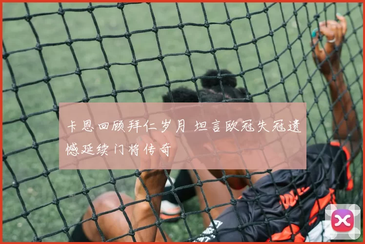 卡恩回顾拜仁岁月 坦言欧冠失冠遗憾延续门将传奇