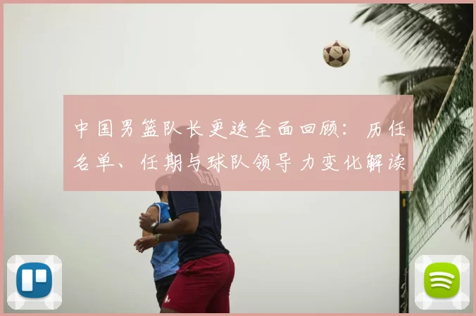 中国男篮队长更迭全面回顾：历任名单、任期与球队领导力变化解读