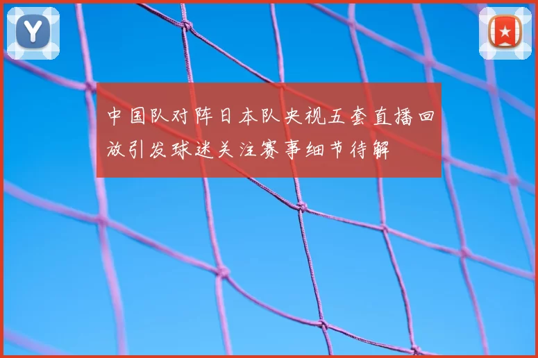 中国队对阵日本队央视五套直播回放引发球迷关注赛事细节待解