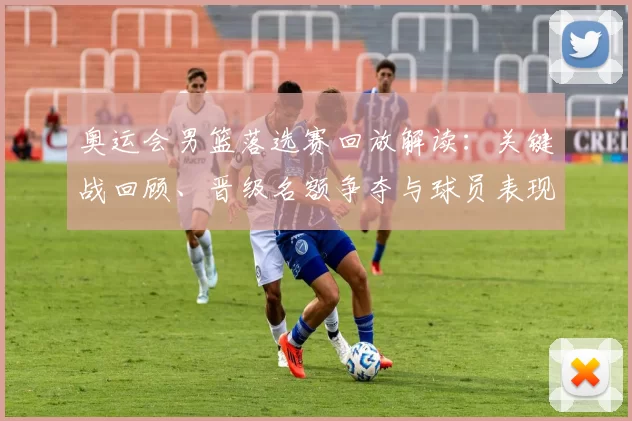 奥运会男篮落选赛回放解读：关键战回顾、晋级名额争夺与球员表现点评