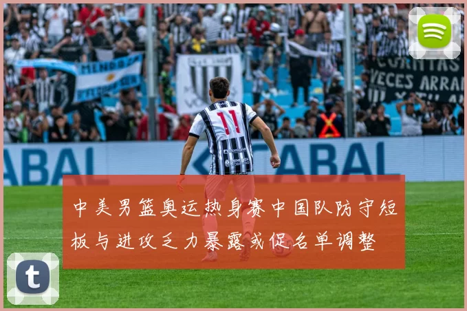 中美男篮奥运热身赛中国队防守短板与进攻乏力暴露或促名单调整